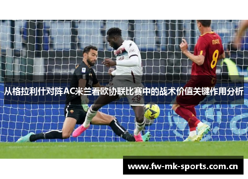 从格拉利什对阵AC米兰看欧协联比赛中的战术价值关键作用分析 从格拉利什对阵AC米兰看欧协联比赛中的战术价值关键作用分析